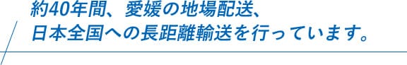 約40年間、愛媛の地場配送から始まり、同時に日本全国への長距離輸送も行っています。
